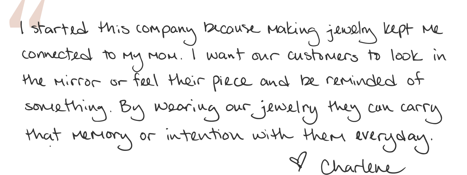I started this company because making jewelry kept me connected to my mom. I want our customers to look in the mirror or feel their piece and be reminded of something. By wearing our jewlery they can carry that memory or intention with them everyday.